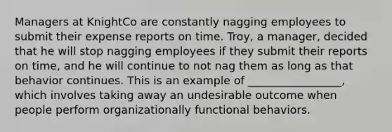 Managers at KnightCo are constantly nagging employees to submit their expense reports on time. Troy, a manager, decided that he will stop nagging employees if they submit their reports on time, and he will continue to not nag them as long as that behavior continues. This is an example of _________________, which involves taking away an undesirable outcome when people perform organizationally functional behaviors.