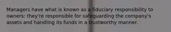 Managers have what is known as a fiduciary responsibility to owners: they're responsible for safeguarding the company's assets and handling its funds in a trustworthy manner.