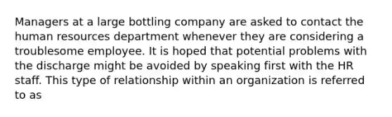 Managers at a large bottling company are asked to contact the human resources department whenever they are considering a troublesome employee. It is hoped that potential problems with the discharge might be avoided by speaking first with the HR staff. This type of relationship within an organization is referred to as