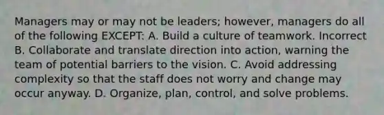 Managers may or may not be leaders; however, managers do all of the following EXCEPT: A. Build a culture of teamwork. Incorrect B. Collaborate and translate direction into action, warning the team of potential barriers to the vision. C. Avoid addressing complexity so that the staff does not worry and change may occur anyway. D. Organize, plan, control, and solve problems.