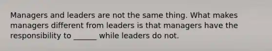 Managers and leaders are not the same thing. What makes managers different from leaders is that managers have the responsibility to ______ while leaders do not.