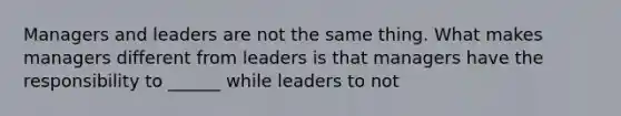 Managers and leaders are not the same thing. What makes managers different from leaders is that managers have the responsibility to ______ while leaders to not