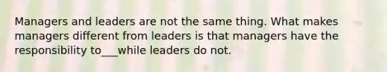 Managers and leaders are not the same thing. What makes managers different from leaders is that managers have the responsibility to___while leaders do not.