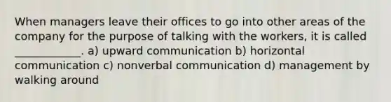 When managers leave their offices to go into other areas of the company for the purpose of talking with the workers, it is called ____________. a) upward communication b) horizontal communication c) nonverbal communication d) management by walking around