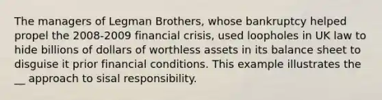 The managers of Legman Brothers, whose bankruptcy helped propel the 2008-2009 financial crisis, used loopholes in UK law to hide billions of dollars of worthless assets in its balance sheet to disguise it prior financial conditions. This example illustrates the __ approach to sisal responsibility.