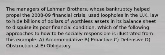 The managers of Lehman Brothers, whose bankruptcy helped propel the 2008-09 financial crisis, used loopholes in the U.K. law to hide billions of dollars of worthless assets in its balance sheet to disguise its poor financial condition. Which of the following approaches to how to be socially responsible is illustrated from this example. A) Accommodative B) Proactive C) Defensive D) Obstructionist E) Obligatory