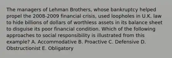 The managers of Lehman Brothers, whose bankruptcy helped propel the 2008-2009 financial crisis, used loopholes in U.K. law to hide billions of dollars of worthless assets in its balance sheet to disguise its poor financial condition. Which of the following approaches to social responsibility is illustrated from this example? A. Accommodative B. Proactive C. Defensive D. Obstructionist E. Obligatory