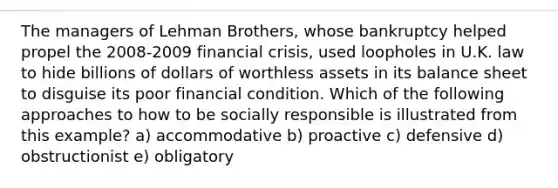 The managers of Lehman Brothers, whose bankruptcy helped propel the 2008-2009 financial crisis, used loopholes in U.K. law to hide billions of dollars of worthless assets in its <a href='https://www.questionai.com/knowledge/k1u07UMB1r-balance-sheet' class='anchor-knowledge'>balance sheet</a> to disguise its poor financial condition. Which of the following approaches to how to be socially responsible is illustrated from this example? a) accommodative b) proactive c) defensive d) obstructionist e) obligatory