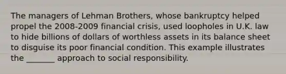 The managers of Lehman Brothers, whose bankruptcy helped propel the 2008-2009 financial crisis, used loopholes in U.K. law to hide billions of dollars of worthless assets in its balance sheet to disguise its poor financial condition. This example illustrates the _______ approach to social responsibility.