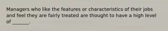 Managers who like the features or characteristics of their jobs and feel they are fairly treated are thought to have a high level of _______.