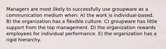 Managers are most likely to successfully use groupware as a communication medium when: A) the work is individual-based. B) the organization has a flexible culture. C) groupware has little support from the top management. D) the organization rewards employees for individual performance. E) the organization has a rigid hierarchy.