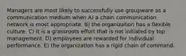 Managers are most likely to successfully use groupware as a communication medium when A) a chain communication network is most appropriate. B) the organization has a flexible culture. C) it is a grassroots effort that is not initiated by top management. D) employees are rewarded for individual performance. E) the organization has a rigid chain of command.