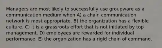 Managers are most likely to successfully use groupware as a communication medium when A) a chain communication network is most appropriate. B) the organization has a flexible culture. C) it is a grassroots effort that is not initiated by top management. D) employees are rewarded for individual performance. E) the organization has a rigid <a href='https://www.questionai.com/knowledge/kmcN3CD8V1-chain-of-command' class='anchor-knowledge'>chain of command</a>.