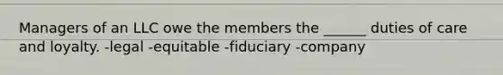 Managers of an LLC owe the members the ______ duties of care and loyalty. -legal -equitable -fiduciary -company