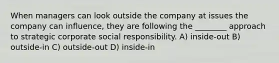 When managers can look outside the company at issues the company can influence, they are following the ________ approach to strategic corporate social responsibility. A) inside-out B) outside-in C) outside-out D) inside-in