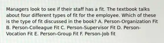 Managers look to see if their staff has a fit. The textbook talks about four different types of fit for the employee. Which of these is the type of fit discussed in the book? A. Person-Organization Fit B. Person-Colleague Fit C. Person-Supervisor Fit D. Person-Vocation Fit E. Person-Group Fit F. Person-Job fit