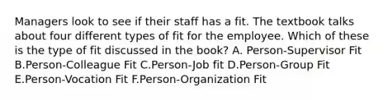 Managers look to see if their staff has a fit. The textbook talks about four different types of fit for the employee. Which of these is the type of fit discussed in the book? A. Person-Supervisor Fit B.Person-Colleague Fit C.Person-Job fit D.Person-Group Fit E.Person-Vocation Fit F.Person-Organization Fit