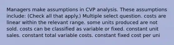 Managers make assumptions in CVP analysis. These assumptions include: (Check all that apply.) Multiple select question. costs are linear within the relevant range. some units produced are not sold. costs can be classified as variable or fixed. constant unit sales. constant total variable costs. constant fixed cost per uni