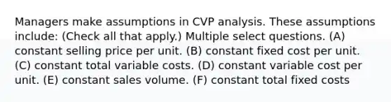 Managers make assumptions in CVP analysis. These assumptions include: (Check all that apply.) Multiple select questions. (A) constant selling price per unit. (B) constant fixed cost per unit. (C) constant total variable costs. (D) constant variable cost per unit. (E) constant sales volume. (F) constant total fixed costs