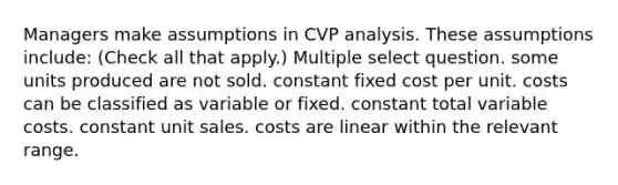 Managers make assumptions in CVP analysis. These assumptions include: (Check all that apply.) Multiple select question. some units produced are not sold. constant fixed cost per unit. costs can be classified as variable or fixed. constant total variable costs. constant unit sales. costs are linear within the relevant range.