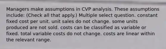 Managers make assumptions in CVP analysis. These assumptions include: (Check all that apply.) Multiple select question. constant fixed cost per unit. unit sales do not change. some units produced are not sold. costs can be classified as variable or fixed. total variable costs do not change. costs are linear within the relevant range.