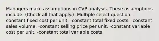 Managers make assumptions in CVP analysis. These assumptions include: (Check all that apply.) -Multiple select question. -constant fixed cost per unit. -constant total fixed costs. -constant sales volume. -constant selling price per unit. -constant variable cost per unit. -constant total variable costs.