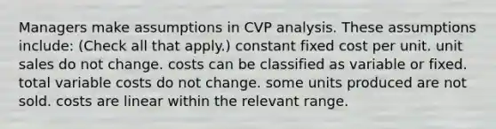 Managers make assumptions in CVP analysis. These assumptions include: (Check all that apply.) constant fixed cost per unit. unit sales do not change. costs can be classified as variable or fixed. total variable costs do not change. some units produced are not sold. costs are linear within the relevant range.