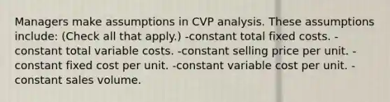 Managers make assumptions in CVP analysis. These assumptions include: (Check all that apply.) -constant total fixed costs. -constant total variable costs. -constant selling price per unit. -constant fixed cost per unit. -constant variable cost per unit. -constant sales volume.