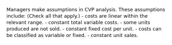 Managers make assumptions in CVP analysis. These assumptions include: (Check all that apply.) - costs are linear within the relevant range. - constant total variable costs. - some units produced are not sold. - constant fixed cost per unit. - costs can be classified as variable or fixed. - constant unit sales.