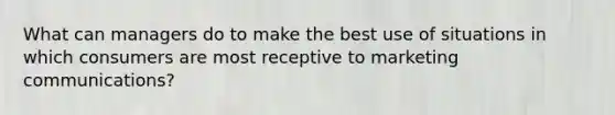 What can managers do to make the best use of situations in which consumers are most receptive to marketing communications?