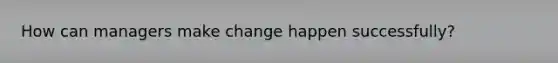 How can managers make change happen successfully?