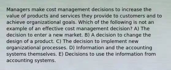 Managers make cost management decisions to increase the value of products and services they provide to customers and to achieve organizational goals. Which of the following is not an example of an effective cost management decision? A) The decision to enter a new market. B) A decision to change the design of a product. C) The decision to implement new organizational processes. D) Information and the accounting systems themselves. E) Decisions to use the information from accounting systems.