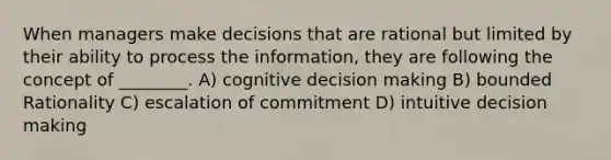 When managers make decisions that are rational but limited by their ability to process the information, they are following the concept of ________. A) cognitive decision making B) bounded Rationality C) escalation of commitment D) intuitive decision making