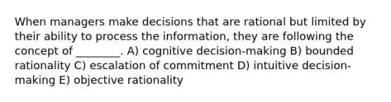 When managers make decisions that are rational but limited by their ability to process the information, they are following the concept of ________. A) cognitive decision-making B) bounded rationality C) escalation of commitment D) intuitive decision-making E) objective rationality