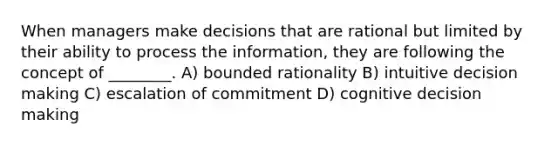 When managers make decisions that are rational but limited by their ability to process the information, they are following the concept of ________. A) bounded rationality B) intuitive decision making C) escalation of commitment D) cognitive decision making