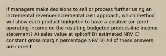 If managers make decisions to sell or process further using an incremental revenue/incremental cost approach, which method will show each product budgeted to have a positive (or zero) operating income on the resulting budgeted product-line income statement? A) sales value at splitoff B) estimated NRV C) constant gross-margin percentage NRV D) All of these answers are correct.