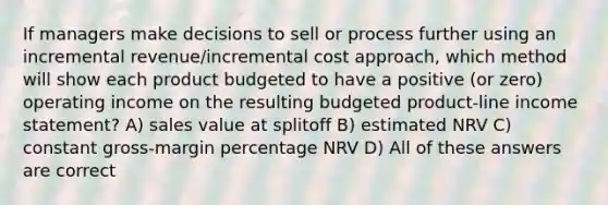 If managers make decisions to sell or process further using an incremental revenue/incremental cost approach, which method will show each product budgeted to have a positive (or zero) operating income on the resulting budgeted product-line income statement? A) sales value at splitoff B) estimated NRV C) constant gross-margin percentage NRV D) All of these answers are correct