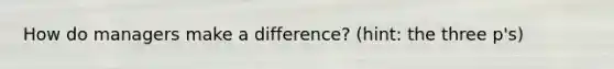 How do managers make a difference? (hint: the three p's)