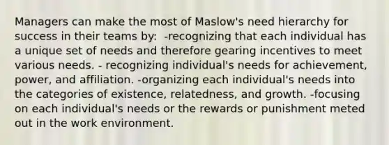 Managers can make the most of Maslow's need hierarchy for success in their teams by:​ ​ -recognizing that each individual has a unique set of needs and therefore gearing incentives to meet various needs. - recognizing individual's needs for achievement, power, and affiliation.​ -organizing each individual's needs into the categories of existence, relatedness, and growth.​ -focusing on each individual's needs or the rewards or punishment meted out in the work environment.​