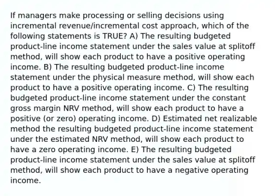 If managers make processing or selling decisions using incremental revenue/incremental cost approach, which of the following statements is TRUE? A) The resulting budgeted product-line income statement under the sales value at splitoff method, will show each product to have a positive operating income. B) The resulting budgeted product-line income statement under the physical measure method, will show each product to have a positive operating income. C) The resulting budgeted product-line income statement under the constant gross margin NRV method, will show each product to have a positive (or zero) operating income. D) Estimated net realizable method the resulting budgeted product-line income statement under the estimated NRV method, will show each product to have a zero operating income. E) The resulting budgeted product-line income statement under the sales value at splitoff method, will show each product to have a negative operating income.