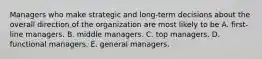 Managers who make strategic and long-term decisions about the overall direction of the organization are most likely to be A. first-line managers. B. middle managers. C. top managers. D. functional managers. E. general managers.