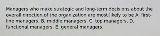 Managers who make strategic and long-term decisions about the overall direction of the organization are most likely to be A. first-line managers. B. middle managers. C. top managers. D. functional managers. E. general managers.