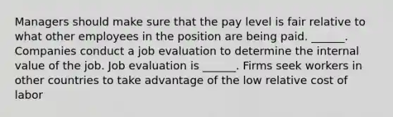 Managers should make sure that the pay level is fair relative to what other employees in the position are being paid. ______. Companies conduct a job evaluation to determine the internal value of the job. Job evaluation is ______. Firms seek workers in other countries to take advantage of the low relative cost of labor