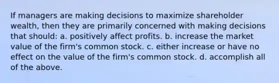 If managers are making decisions to maximize shareholder wealth, then they are primarily concerned with making decisions that should: a. positively affect profits. b. increase the market value of the firm's common stock. c. either increase or have no effect on the value of the firm's common stock. d. accomplish all of the above.