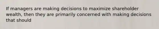 If managers are making decisions to maximize shareholder wealth, then they are primarily concerned with making decisions that should