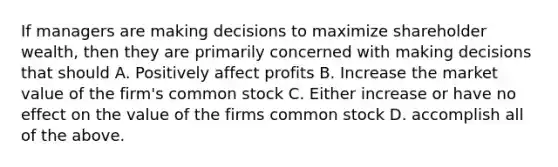 If managers are making decisions to maximize shareholder wealth, then they are primarily concerned with making decisions that should A. Positively affect profits B. Increase the market value of the firm's common stock C. Either increase or have no effect on the value of the firms common stock D. accomplish all of the above.