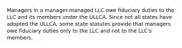 Managers in a manager-managed LLC owe fiduciary duties to the LLC and its members under the ULLCA. Since not all states have adopted the ULLCA, some state statutes provide that managers owe fiduciary duties only to the LLC and not to the LLC's members.