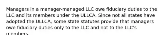 Managers in a manager-managed LLC owe fiduciary duties to the LLC and its members under the ULLCA. Since not all states have adopted the ULLCA, some state statutes provide that managers owe fiduciary duties only to the LLC and not to the LLC's members.