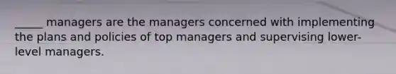 _____ managers are the managers concerned with implementing the plans and policies of top managers and supervising lower-level managers.