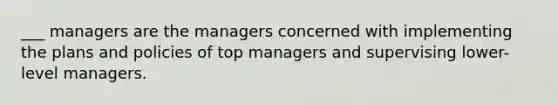 ___ managers are the managers concerned with implementing the plans and policies of top managers and supervising lower-level managers.